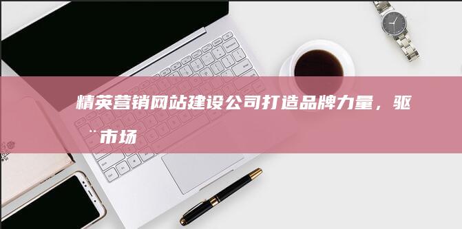 精英营销网站建设公司：打造品牌力量，驱动市场增长